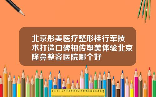 北京彤美医疗整形桂行军技术打造口碑相传塑美体验北京隆鼻整容医院哪个好