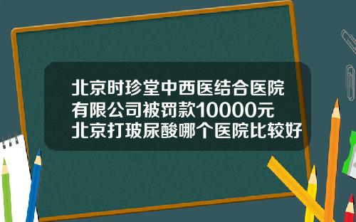 北京时珍堂中西医结合医院有限公司被罚款10000元北京打玻尿酸哪个医院比较好