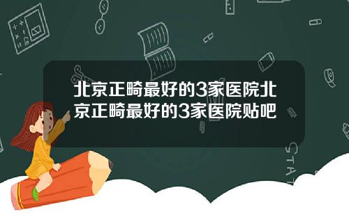 北京正畸最好的3家医院北京正畸最好的3家医院贴吧