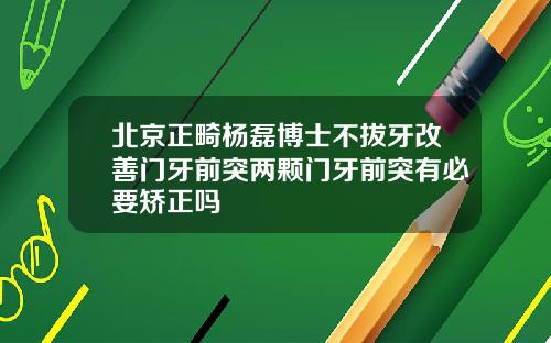 北京正畸杨磊博士不拔牙改善门牙前突两颗门牙前突有必要矫正吗