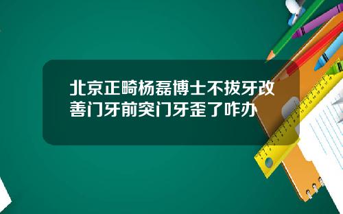 北京正畸杨磊博士不拔牙改善门牙前突门牙歪了咋办