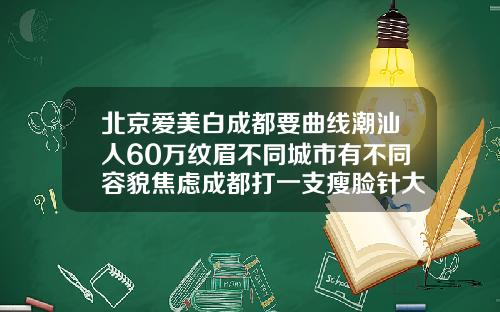 北京爱美白成都要曲线潮汕人60万纹眉不同城市有不同容貌焦虑成都打一支瘦脸针大概多少钱啊