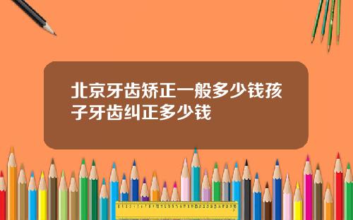 北京牙齿矫正一般多少钱孩子牙齿纠正多少钱