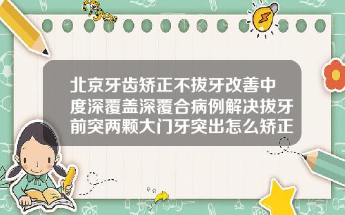 北京牙齿矫正不拔牙改善中度深覆盖深覆合病例解决拔牙前突两颗大门牙突出怎么矫正