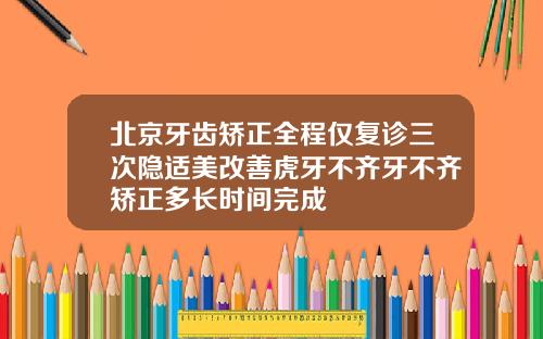 北京牙齿矫正全程仅复诊三次隐适美改善虎牙不齐牙不齐矫正多长时间完成