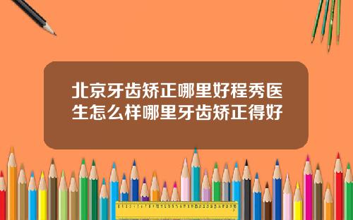 北京牙齿矫正哪里好程秀医生怎么样哪里牙齿矫正得好