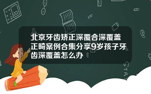 北京牙齿矫正深覆合深覆盖正畸案例合集分享9岁孩子牙齿深覆盖怎么办