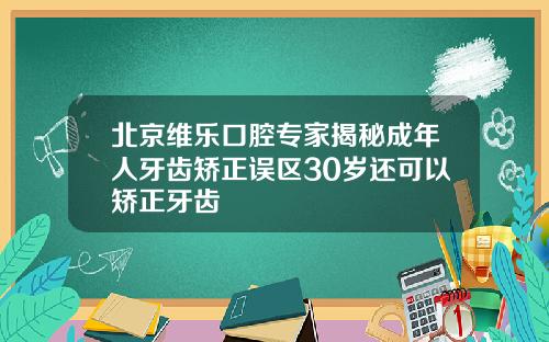 北京维乐口腔专家揭秘成年人牙齿矫正误区30岁还可以矫正牙齿