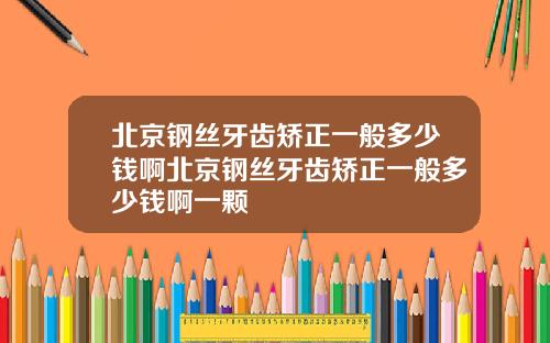 北京钢丝牙齿矫正一般多少钱啊北京钢丝牙齿矫正一般多少钱啊一颗