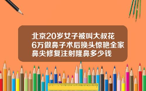 北京20岁女子被叫大叔花6万做鼻子术后换头惊艳全家鼻尖修复注射隆鼻多少钱