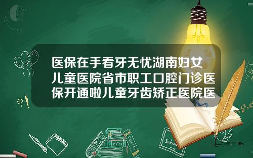 医保在手看牙无忧湖南妇女儿童医院省市职工口腔门诊医保开通啦儿童牙齿矫正医院医保报销吗