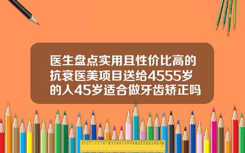 医生盘点实用且性价比高的抗衰医美项目送给4555岁的人45岁适合做牙齿矫正吗