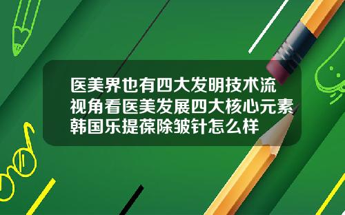 医美界也有四大发明技术流视角看医美发展四大核心元素韩国乐提葆除皱针怎么样