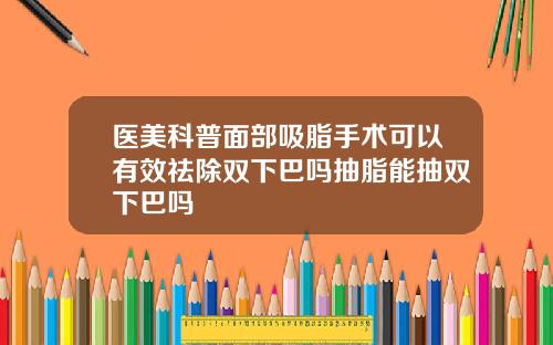 医美科普面部吸脂手术可以有效祛除双下巴吗抽脂能抽双下巴吗