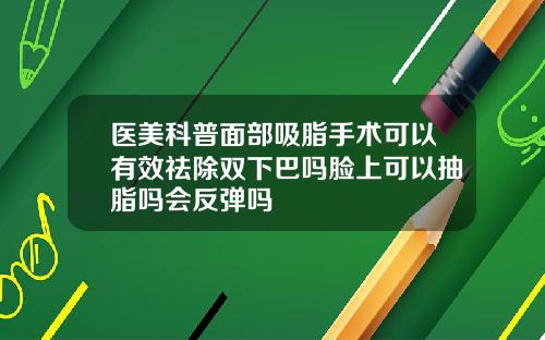 医美科普面部吸脂手术可以有效祛除双下巴吗脸上可以抽脂吗会反弹吗