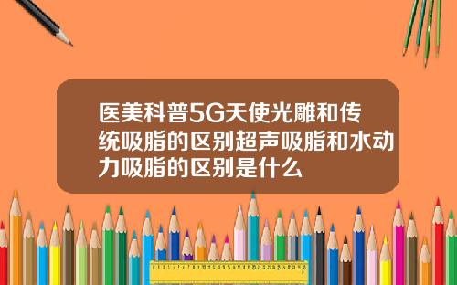 医美科普5G天使光雕和传统吸脂的区别超声吸脂和水动力吸脂的区别是什么