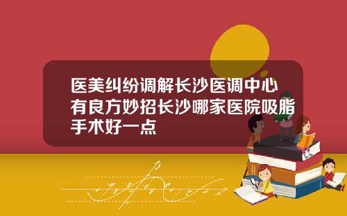 医美纠纷调解长沙医调中心有良方妙招长沙哪家医院吸脂手术好一点