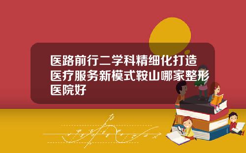 医路前行二学科精细化打造医疗服务新模式鞍山哪家整形医院好