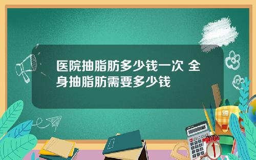 医院抽脂肪多少钱一次 全身抽脂肪需要多少钱