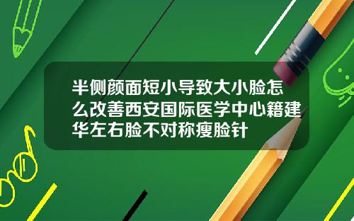 半侧颜面短小导致大小脸怎么改善西安国际医学中心籍建华左右脸不对称瘦脸针