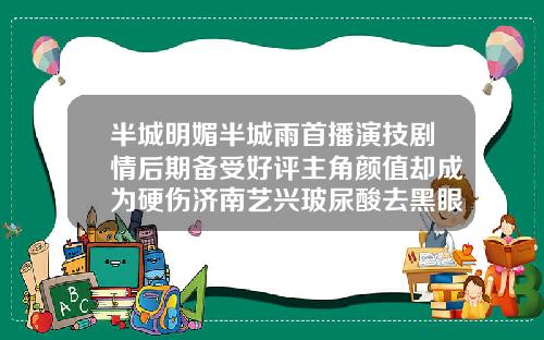 半城明媚半城雨首播演技剧情后期备受好评主角颜值却成为硬伤济南艺兴玻尿酸去黑眼圈多少钱