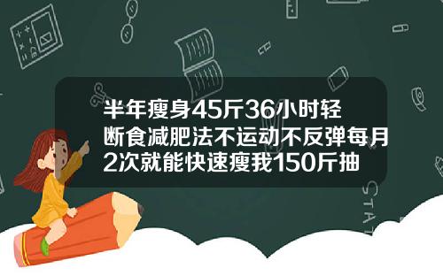 半年瘦身45斤36小时轻断食减肥法不运动不反弹每月2次就能快速瘦我150斤抽脂抽了30斤