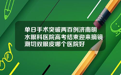 单日手术突破两百例济南明水眼科医院高考结束迎来摘镜潮切双眼皮哪个医院好