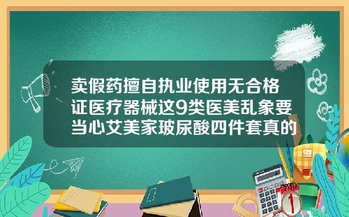 卖假药擅自执业使用无合格证医疗器械这9类医美乱象要当心艾美家玻尿酸四件套真的有用吗