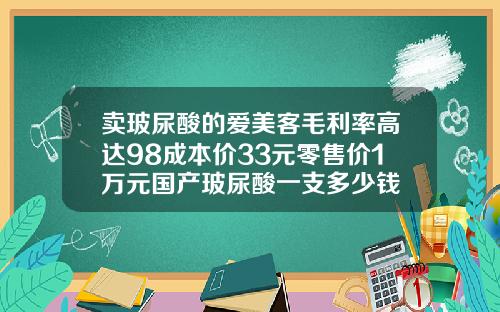 卖玻尿酸的爱美客毛利率高达98成本价33元零售价1万元国产玻尿酸一支多少钱