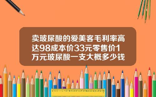 卖玻尿酸的爱美客毛利率高达98成本价33元零售价1万元玻尿酸一支大概多少钱