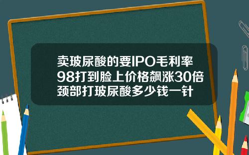 卖玻尿酸的要IPO毛利率98打到脸上价格飙涨30倍颈部打玻尿酸多少钱一针