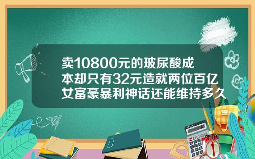 卖10800元的玻尿酸成本却只有32元造就两位百亿女富豪暴利神话还能维持多久玻尿酸有可以维持几年的吗