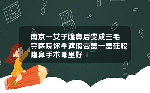 南京一女子隆鼻后变成三毛鼻医院你拿遮瑕膏盖一盖硅胶隆鼻手术哪里好