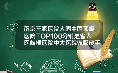 南京三家医院入围中国顶级医院TOP100分别是省人医鼓楼医院中大医院双眼皮手术最好的医院南京