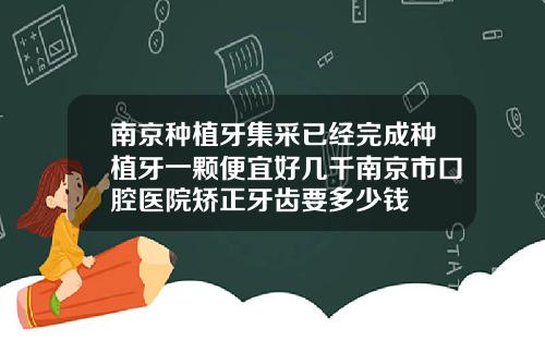 南京种植牙集采已经完成种植牙一颗便宜好几千南京市口腔医院矫正牙齿要多少钱