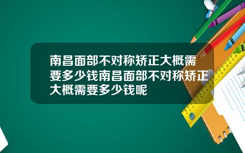 南昌面部不对称矫正大概需要多少钱南昌面部不对称矫正大概需要多少钱呢