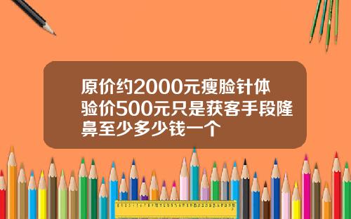 原价约2000元瘦脸针体验价500元只是获客手段隆鼻至少多少钱一个