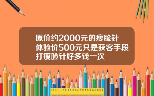 原价约2000元的瘦脸针体验价500元只是获客手段打瘦脸针好多钱一次