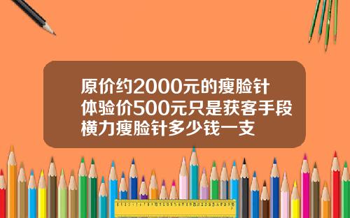 原价约2000元的瘦脸针体验价500元只是获客手段横力瘦脸针多少钱一支