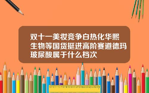 双十一美妆竞争白热化华熙生物等国货挺进高阶赛道德玛玻尿酸属于什么档次