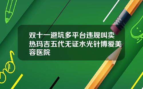 双十一避坑多平台违规叫卖热玛吉五代无证水光针博爱美容医院