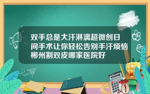 双手总是大汗淋漓超微创日间手术让你轻松告别手汗烦恼郴州割双皮哪家医院好