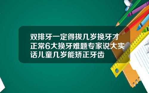 双排牙一定得拔几岁换牙才正常6大换牙难题专家说大实话儿童几岁能矫正牙齿