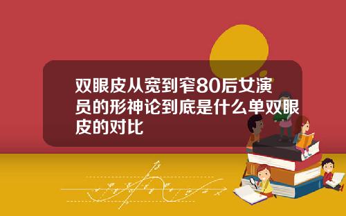 双眼皮从宽到窄80后女演员的形神论到底是什么单双眼皮的对比