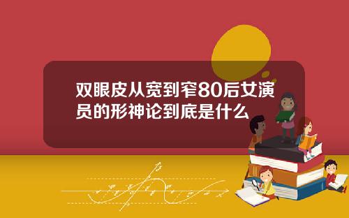 双眼皮从宽到窄80后女演员的形神论到底是什么