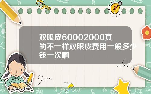 双眼皮60002000真的不一样双眼皮费用一般多少钱一次啊