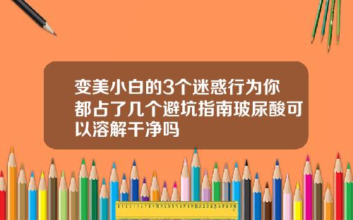 变美小白的3个迷惑行为你都占了几个避坑指南玻尿酸可以溶解干净吗