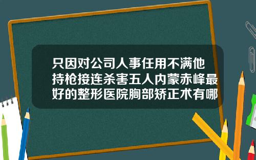 只因对公司人事任用不满他持枪接连杀害五人内蒙赤峰最好的整形医院胸部矫正术有哪些