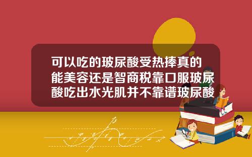 可以吃的玻尿酸受热捧真的能美容还是智商税靠口服玻尿酸吃出水光肌并不靠谱玻尿酸大分子贵还是小分子