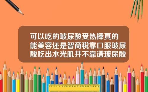 可以吃的玻尿酸受热捧真的能美容还是智商税靠口服玻尿酸吃出水光肌并不靠谱玻尿酸打了没效果是不是假的